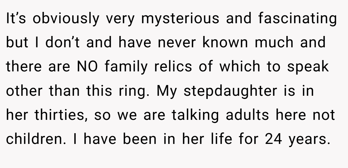 It’s obviously very mysterious and fascinating but I don’t and have never known much and there are NO family relics of which to speak other than this ring. My stepdaughter is in her thirties, so we are talking adults here not children. I have been in her life for 24 years.