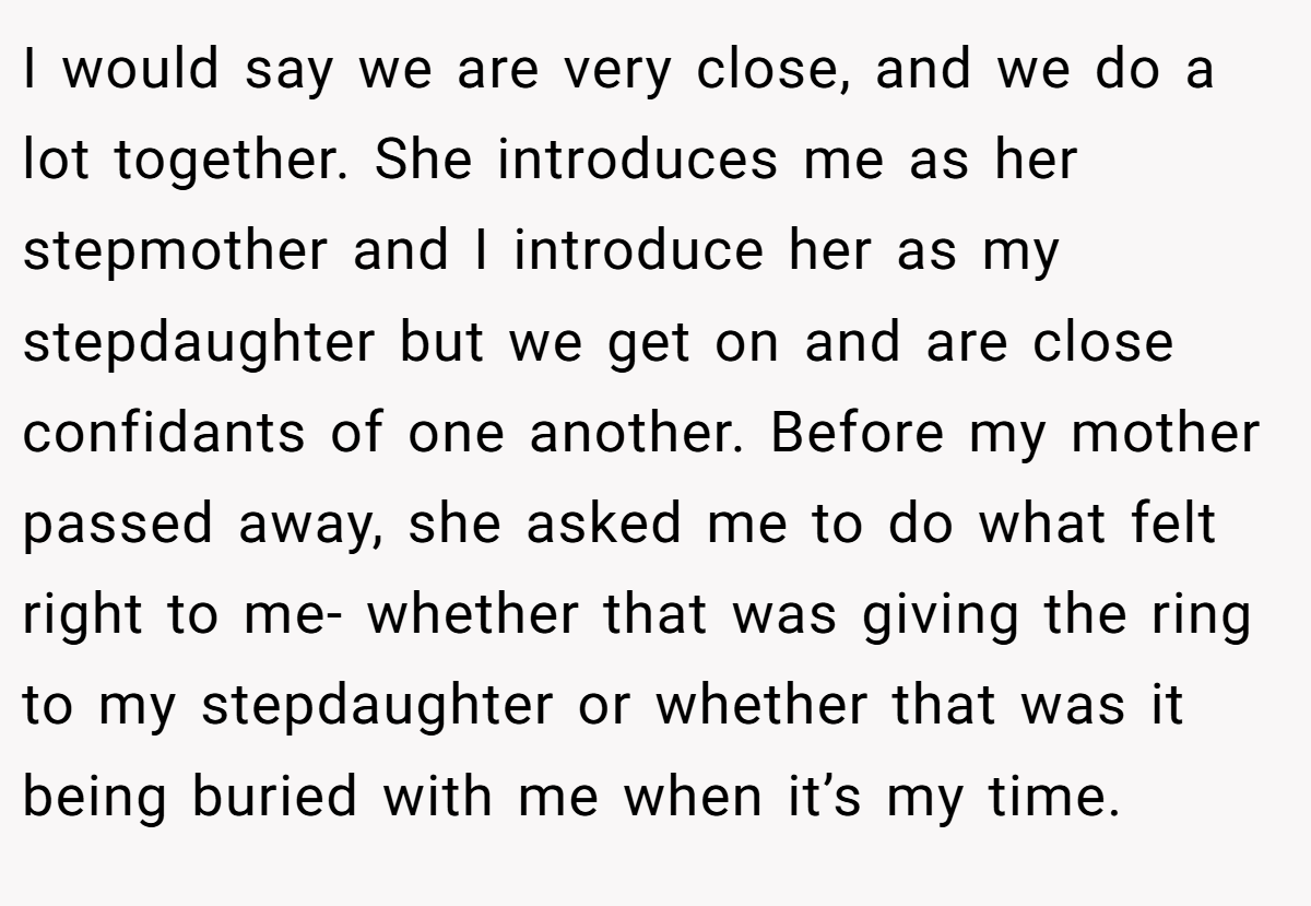 I would say we are very close, and we do a lot together. She introduces me as her stepmother and I introduce her as my stepdaughter but we get on and are close confidants of one another. Before my mother passed away, she asked me to do what felt right to me- whether that was giving the ring to my stepdaughter or whether that was it being buried with me when it’s my time.