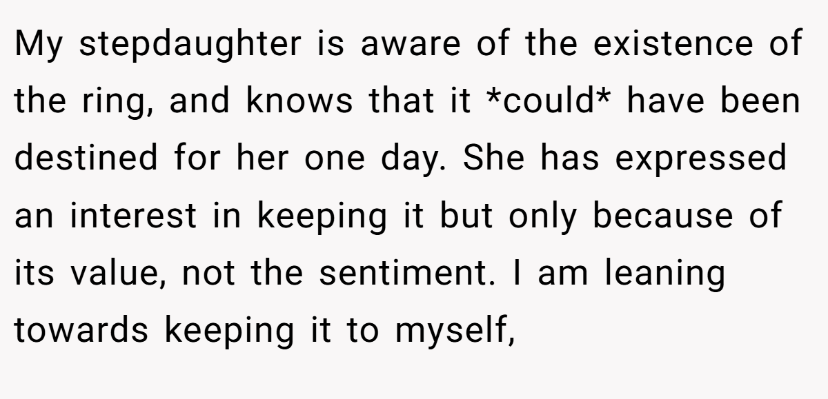 My stepdaughter is aware of the existence of the ring, and knows that it *could* have been destined for her one day. She has expressed an interest in keeping it but only because of its value, not the sentiment. I am leaning towards keeping it to myself,