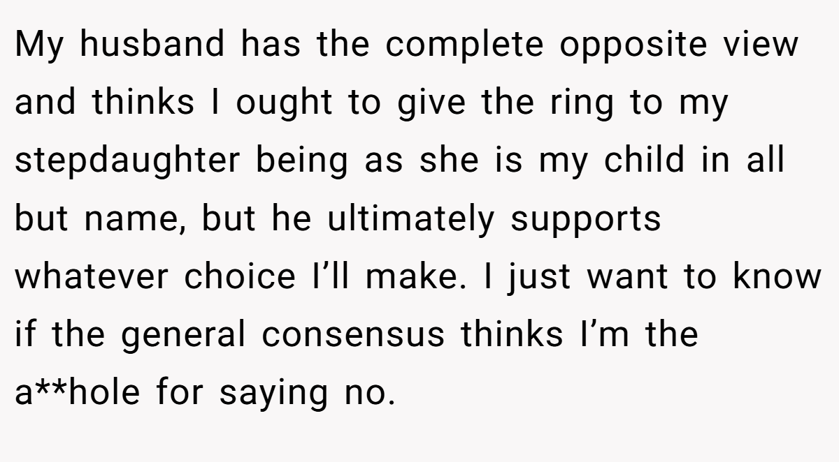 My husband has the complete opposite view and thinks I ought to give the ring to my stepdaughter being as she is my child in all but name, but he ultimately supports whatever choice I’ll make. I just want to know if the general consensus thinks I’m the a**hole for saying no.