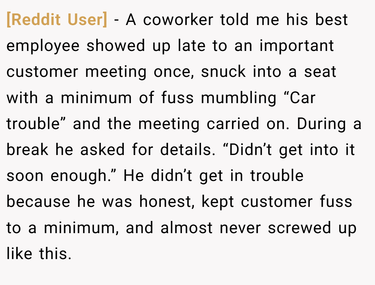 [Reddit User] − A coworker told me his best employee showed up late to an important customer meeting once, snuck into a seat with a minimum of fuss mumbling “Car trouble” and the meeting carried on. During a break he asked for details. “Didn’t get into it soon enough.” He didn’t get in trouble because he was honest, kept customer fuss to a minimum, and almost never screwed up like this.