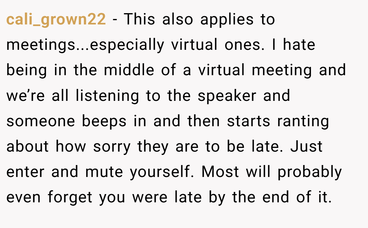 cali_grown22 − This also applies to meetings...especially virtual ones. I hate being in the middle of a virtual meeting and we’re all listening to the speaker and someone beeps in and then starts ranting about how sorry they are to be late. Just enter and mute yourself. Most will probably even forget you were late by the end of it.
