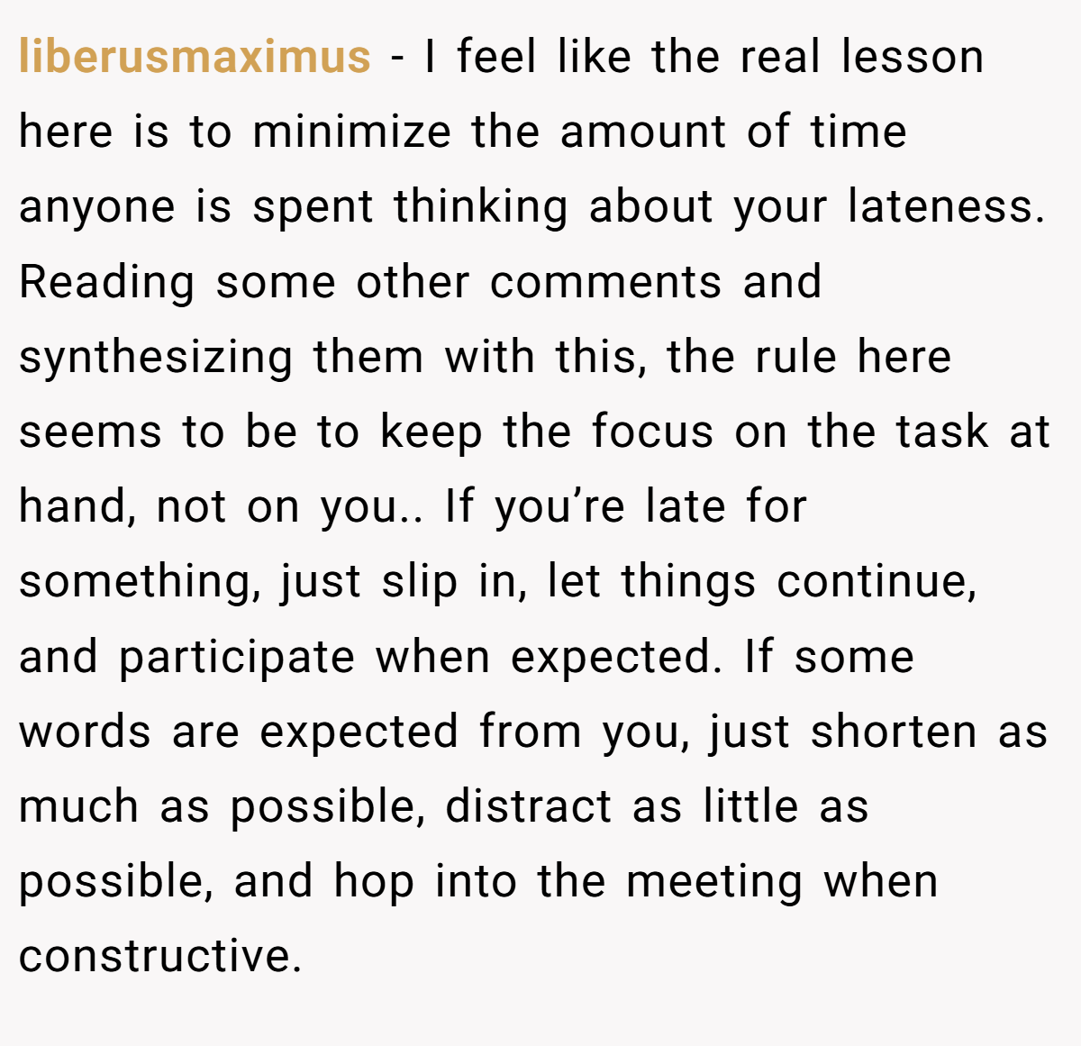 liberusmaximus − I feel like the real lesson here is to minimize the amount of time anyone is spent thinking about your lateness. Reading some other comments and synthesizing them with this, the rule here seems to be to keep the focus on the task at hand, not on you.. If you’re late for something, just slip in, let things continue, and participate when expected. If some words are expected from you, just shorten as much as possible, distract as little as possible, and hop into the meeting when constructive.