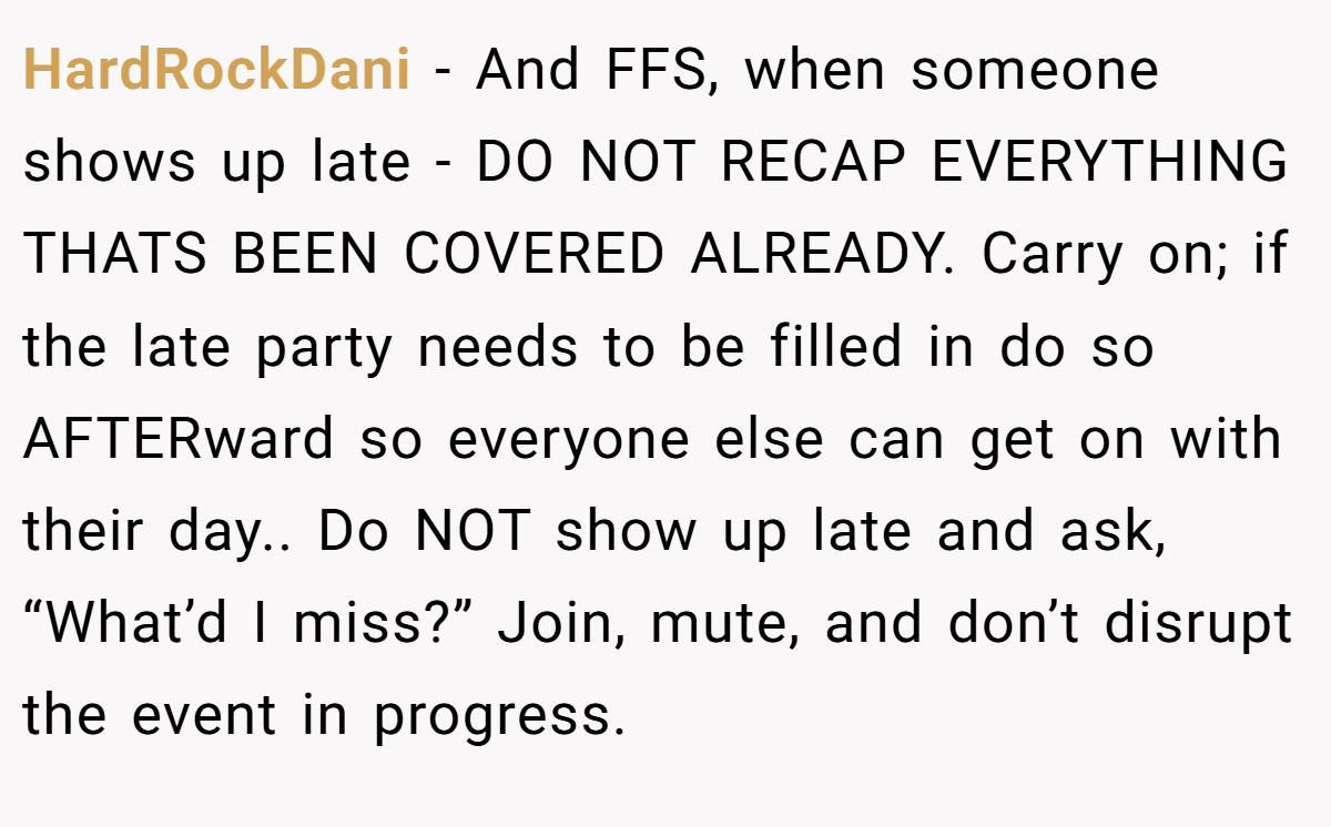 HardRockDani − And FFS, when someone shows up late - DO NOT RECAP EVERYTHING THATS BEEN COVERED ALREADY. Carry on; if the late party needs to be filled in do so AFTERward so everyone else can get on with their day.. Do NOT show up late and ask, “What’d I miss?” Join, mute, and don’t disrupt the event in progress.