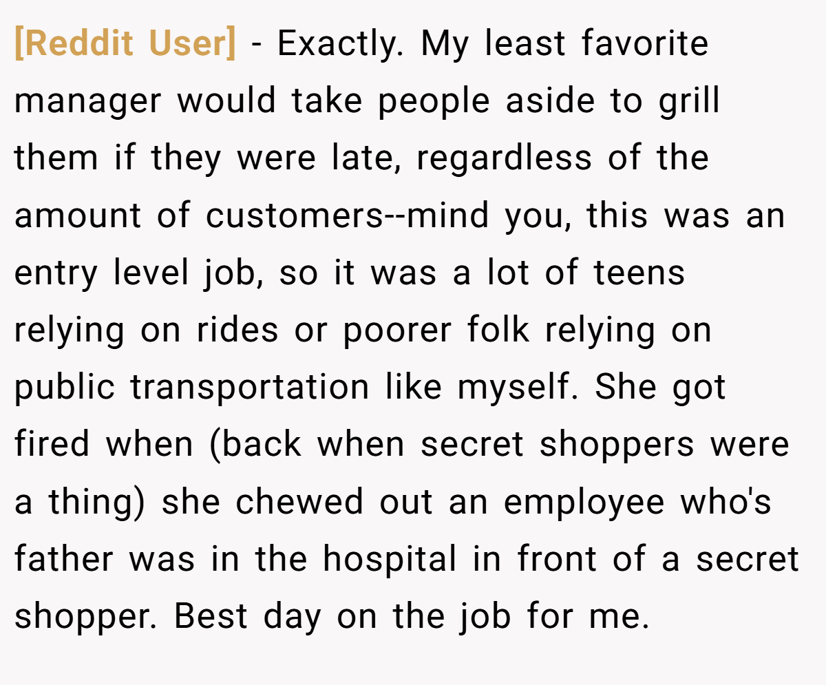 [Reddit User] − Exactly. My least favorite manager would take people aside to grill them if they were late, regardless of the amount of customers--mind you, this was an entry level job, so it was a lot of teens relying on rides or poorer folk relying on public transportation like myself. She got fired when (back when secret shoppers were a thing) she chewed out an employee who's father was in the hospital in front of a secret shopper. Best day on the job for me.
