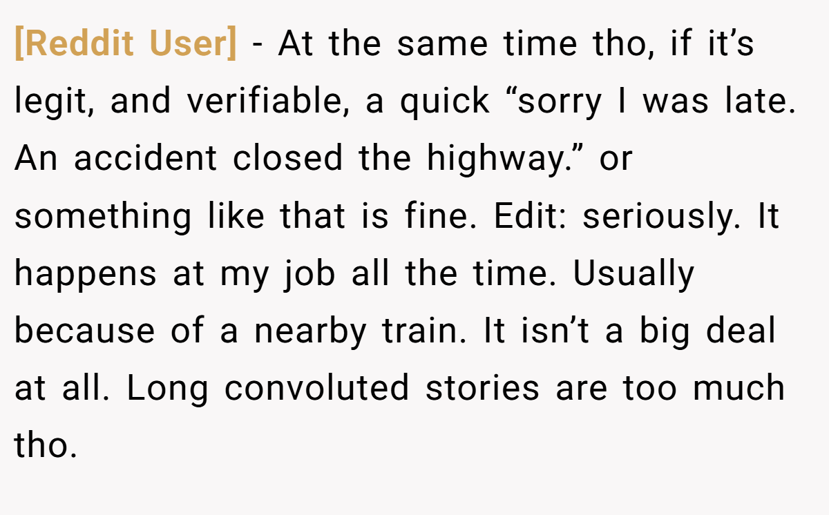 [Reddit User] − At the same time tho, if it’s legit, and verifiable, a quick “sorry I was late. An accident closed the highway.” or something like that is fine. Edit: seriously. It happens at my job all the time. Usually because of a nearby train. It isn’t a big deal at all. Long convoluted stories are too much tho.