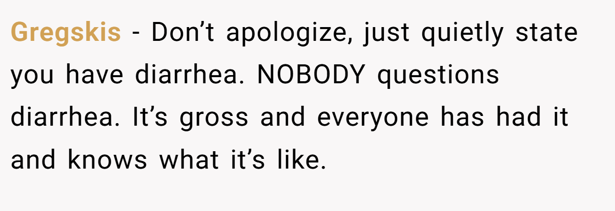 Gregskis − Don’t apologize, just quietly state you have diarrhea. NOBODY questions diarrhea. It’s gross and everyone has had it and knows what it’s like.