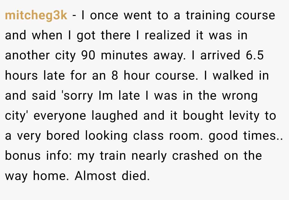 mitcheg3k − I once went to a training course and when I got there I realized it was in another city 90 minutes away. I arrived 6.5 hours late for an 8 hour course. I walked in and said 'sorry Im late I was in the wrong city' everyone laughed and it bought levity to a very bored looking class room. good times.. bonus info: my train nearly crashed on the way home. Almost died.