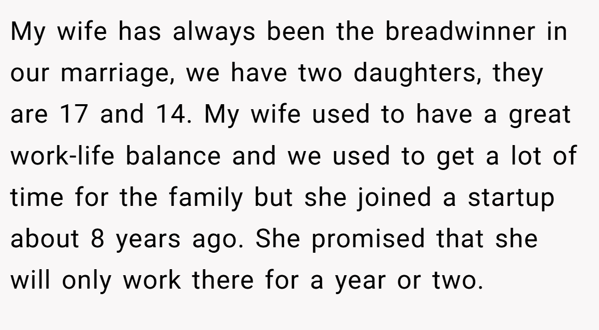 My wife has always been the breadwinner in our marriage, we have two daughters, they are 17 and 14. My wife used to have a great work-life balance and we used to get a lot of time for the family but she joined a startup about 8 years ago. She promised that she will only work there for a year or two.