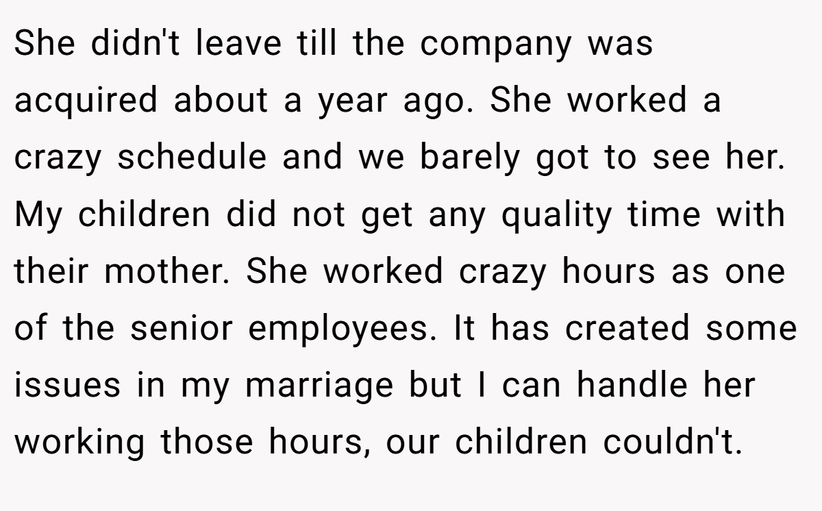 She didn't leave till the company was acquired about a year ago. She worked a crazy schedule and we barely got to see her. My children did not get any quality time with their mother. She worked crazy hours as one of the senior employees. It has created some issues in my marriage but I can handle her working those hours, our children couldn't.