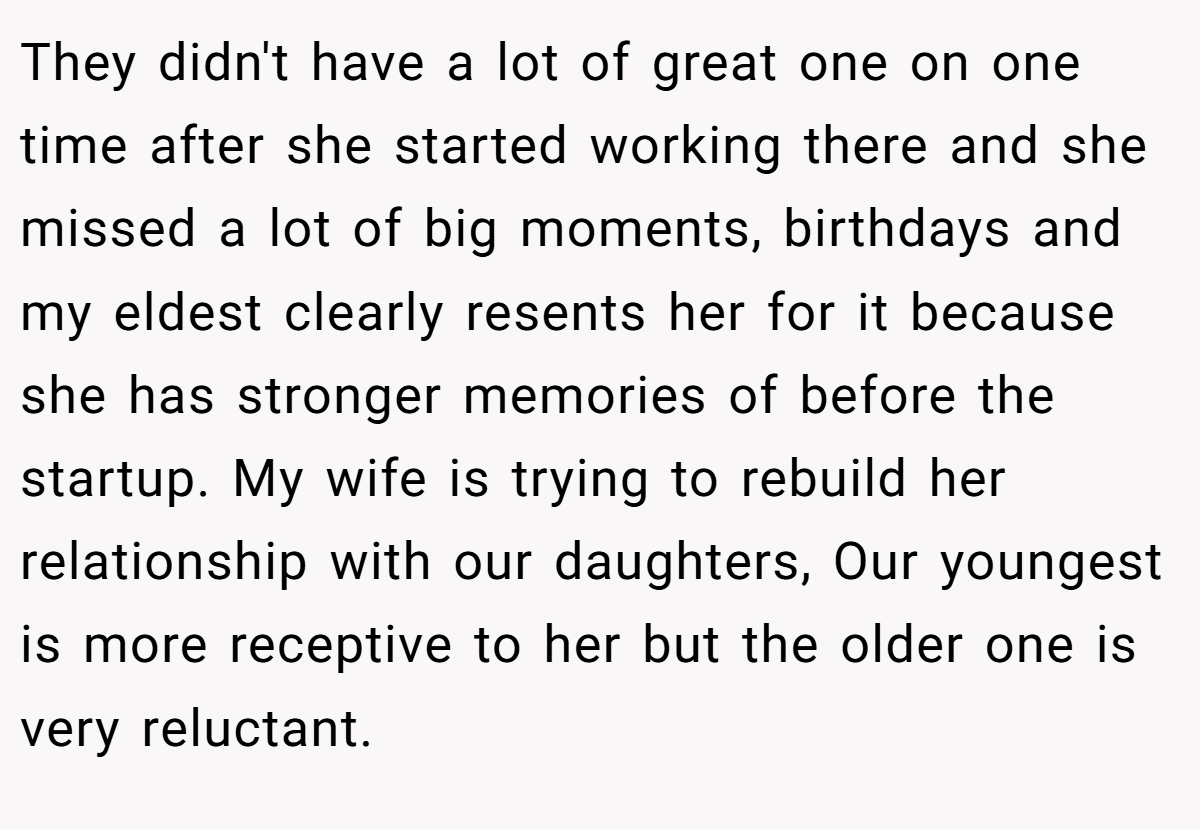 They didn't have a lot of great one on one time after she started working there and she missed a lot of big moments, birthdays and my eldest clearly resents her for it because she has stronger memories of before the startup. My wife is trying to rebuild her relationship with our daughters, Our youngest is more receptive to her but the older one is very reluctant.