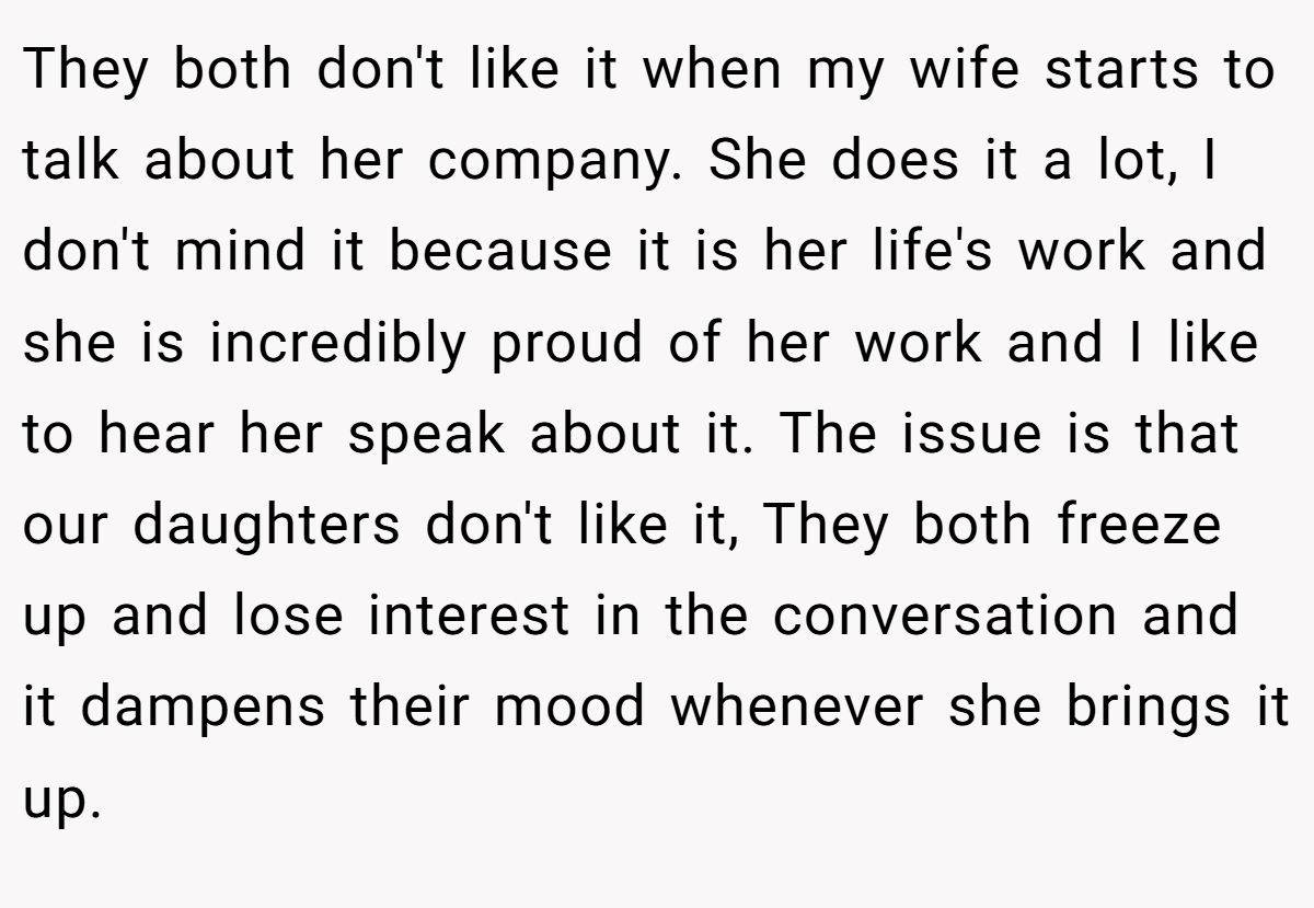 They both don't like it when my wife starts to talk about her company. She does it a lot, I don't mind it because it is her life's work and she is incredibly proud of her work and I like to hear her speak about it. The issue is that our daughters don't like it, They both freeze up and lose interest in the conversation and it dampens their mood whenever she brings it up.
