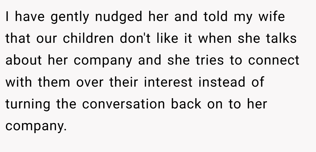 I have gently nudged her and told my wife that our children don't like it when she talks about her company and she tries to connect with them over their interest instead of turning the conversation back on to her company.