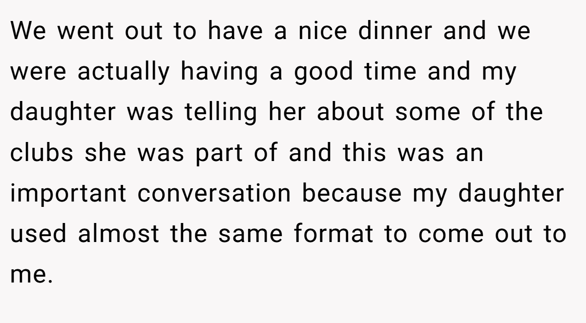 We went out to have a nice dinner and we were actually having a good time and my daughter was telling her about some of the clubs she was part of and this was an important conversation because my daughter used almost the same format to come out to me.