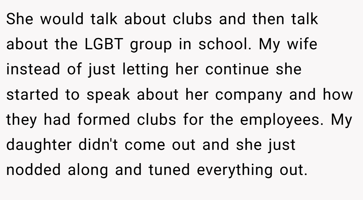 She would talk about clubs and then talk about the LGBT group in school. My wife instead of just letting her continue she started to speak about her company and how they had formed clubs for the employees. My daughter didn't come out and she just nodded along and tuned everything out.