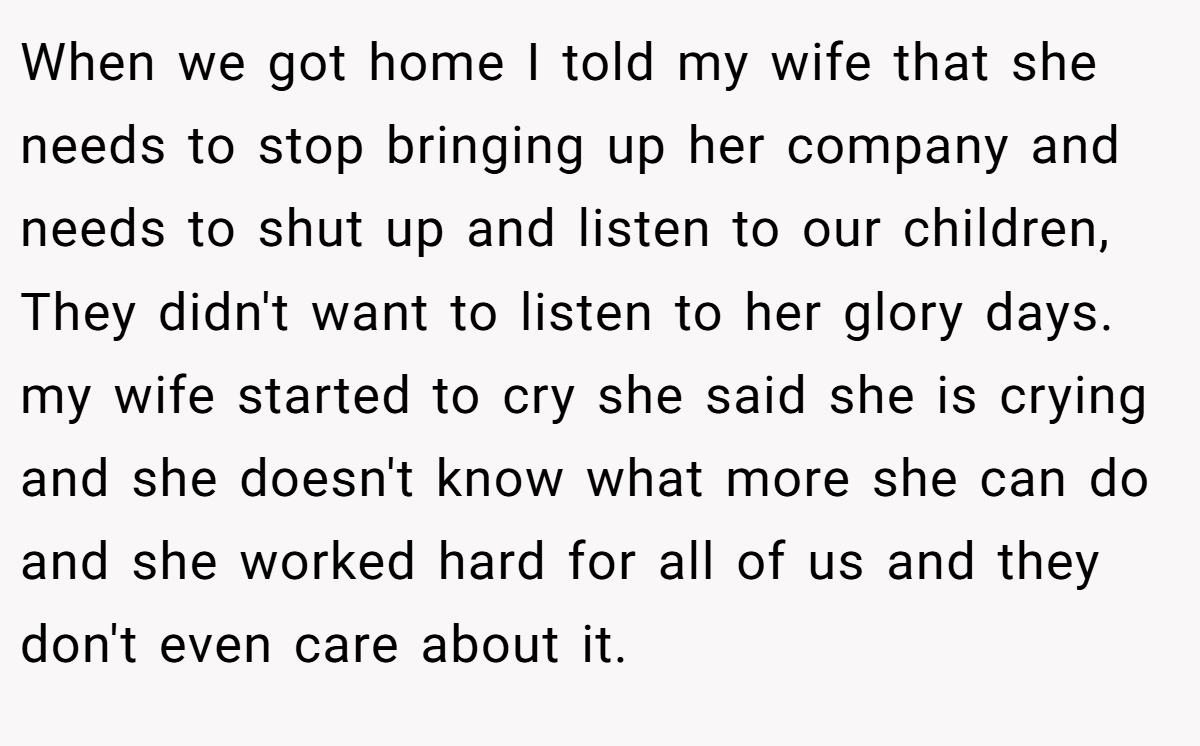 When we got home I told my wife that she needs to stop bringing up her company and needs to shut up and listen to our children, They didn't want to listen to her glory days. my wife started to cry she said she is crying and she doesn't know what more she can do and she worked hard for all of us and they don't even care about it.