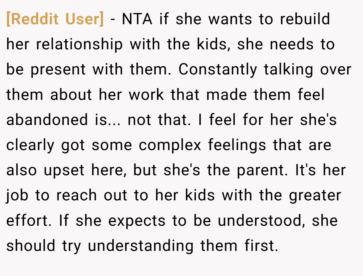 [Reddit User] - NTA if she wants to rebuild her relationship with the kids, she needs to be present with them. Constantly talking over them about her work that made them feel abandoned is... not that. I feel for her she's clearly got some complex feelings that are also upset here, but she's the parent. It's her job to reach out to her kids with the greater effort. If she expects to be understood, she should try understanding them first.