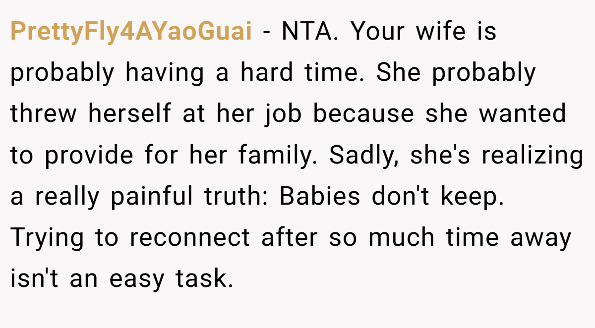 PrettyFly4AYaoGuai - NTA. Your wife is probably having a hard time. She probably threw herself at her job because she wanted to provide for her family. Sadly, she's realizing a really painful truth: Babies don't keep. Trying to reconnect after so much time away isn't an easy task.