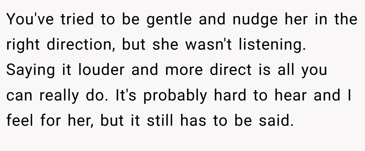 You've tried to be gentle and nudge her in the right direction, but she wasn't listening. Saying it louder and more direct is all you can really do. It's probably hard to hear and I feel for her, but it still has to be said.
