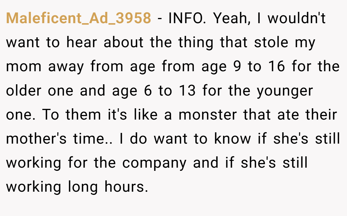 Maleficent_Ad_3958 - INFO. Yeah, I wouldn't want to hear about the thing that stole my mom away from age from age 9 to 16 for the older one and age 6 to 13 for the younger one. To them it's like a monster that ate their mother's time.. I do want to know if she's still working for the company and if she's still working long hours.