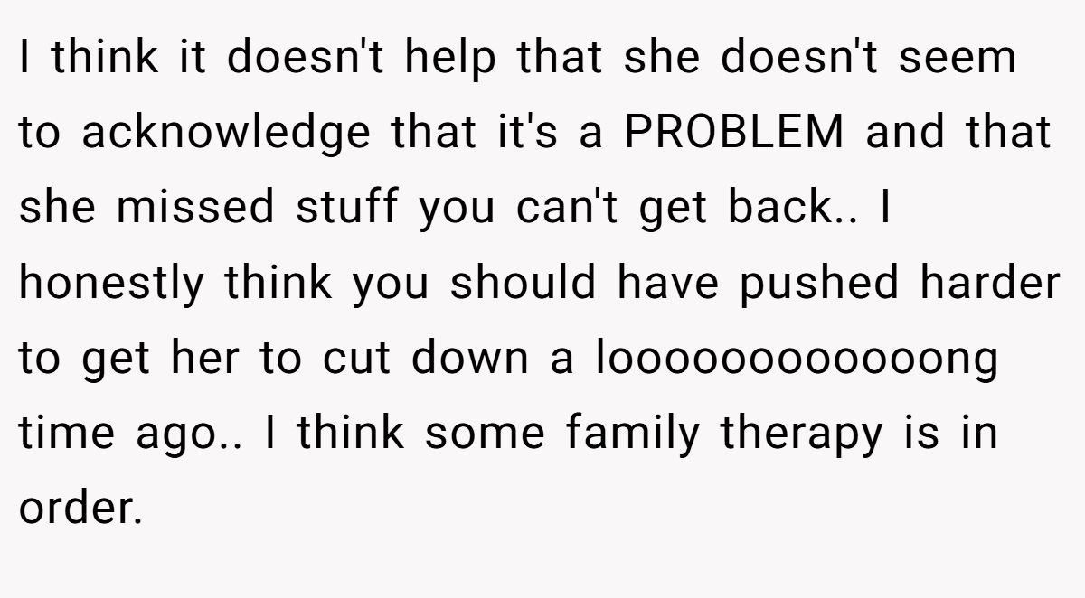 I think it doesn't help that she doesn't seem to acknowledge that it's a PROBLEM and that she missed stuff you can't get back.. I honestly think you should have pushed harder to get her to cut down a loooooooooooong time ago.. I think some family therapy is in order.