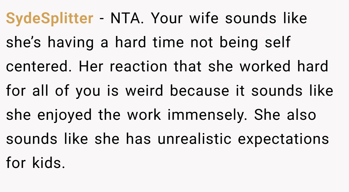 SydeSplitter - NTA. Your wife sounds like she’s having a hard time not being self centered. Her reaction that she worked hard for all of you is weird because it sounds like she enjoyed the work immensely. She also sounds like she has unrealistic expectations for kids.