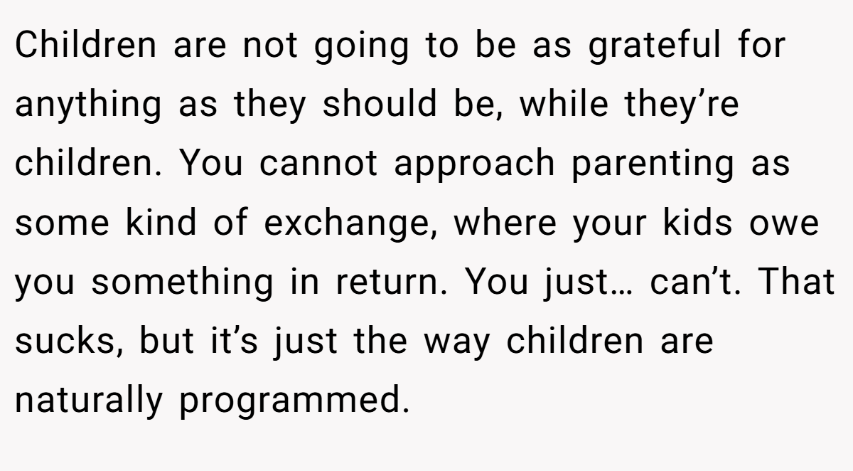 Children are not going to be as grateful for anything as they should be, while they’re children. You cannot approach parenting as some kind of exchange, where your kids owe you something in return. You just… can’t. That sucks, but it’s just the way children are naturally programmed.