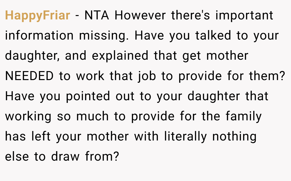 HappyFriar - NTA However there's important information missing. Have you talked to your daughter, and explained that get mother NEEDED to work that job to provide for them? Have you pointed out to your daughter that working so much to provide for the family has left your mother with literally nothing else to draw from?
