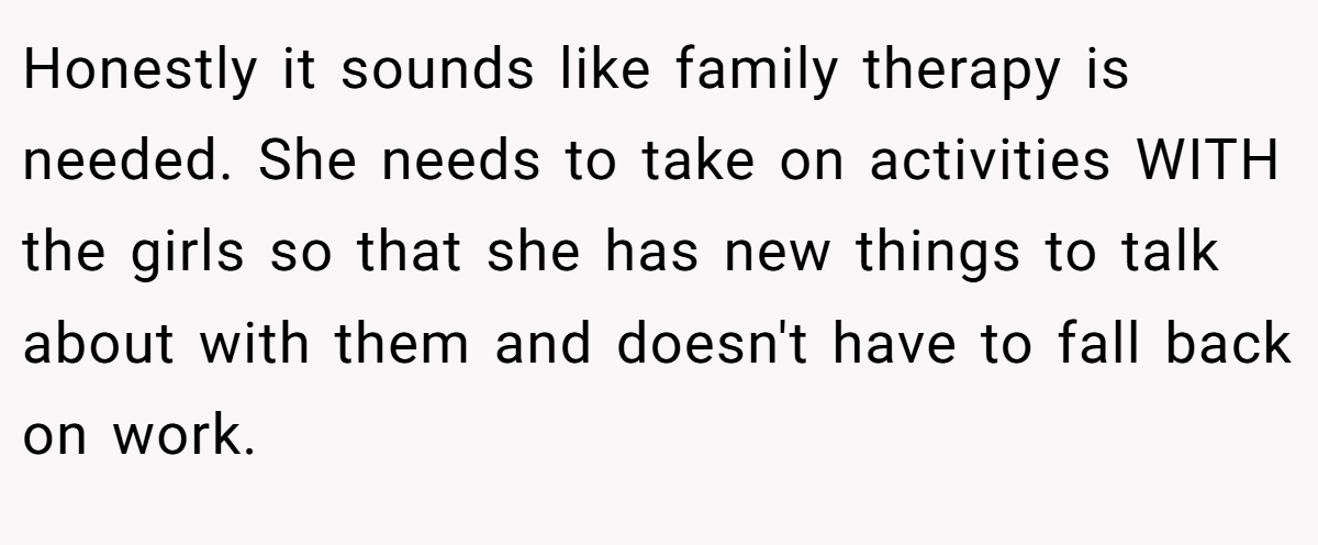 Honestly it sounds like family therapy is needed. She needs to take on activities WITH the girls so that she has new things to talk about with them and doesn't have to fall back on work.