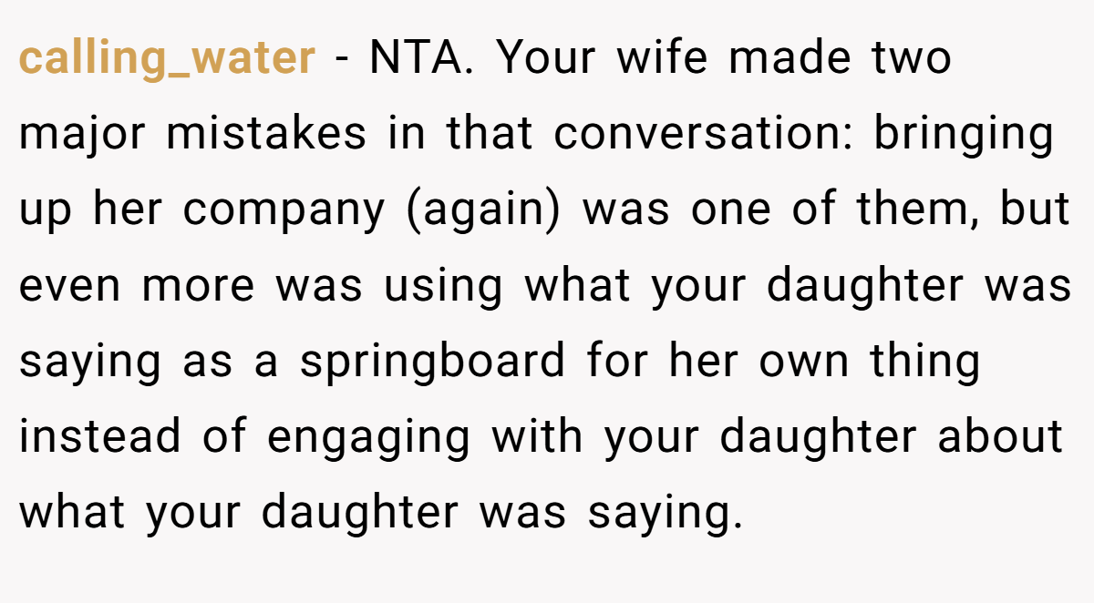 calling_water - NTA. Your wife made two major mistakes in that conversation: bringing up her company (again) was one of them, but even more was using what your daughter was saying as a springboard for her own thing instead of engaging with your daughter about what your daughter was saying.