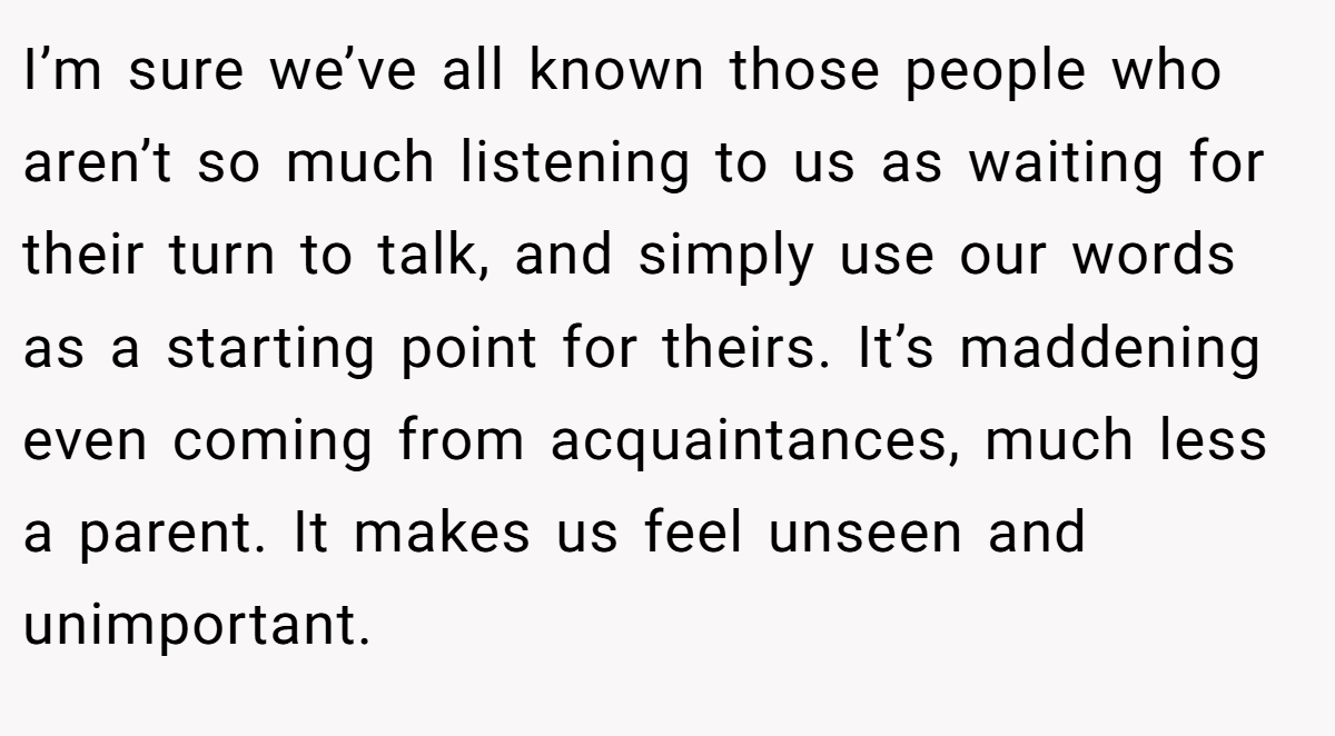 I’m sure we’ve all known those people who aren’t so much listening to us as waiting for their turn to talk, and simply use our words as a starting point for theirs. It’s maddening even coming from acquaintances, much less a parent. It makes us feel unseen and unimportant.