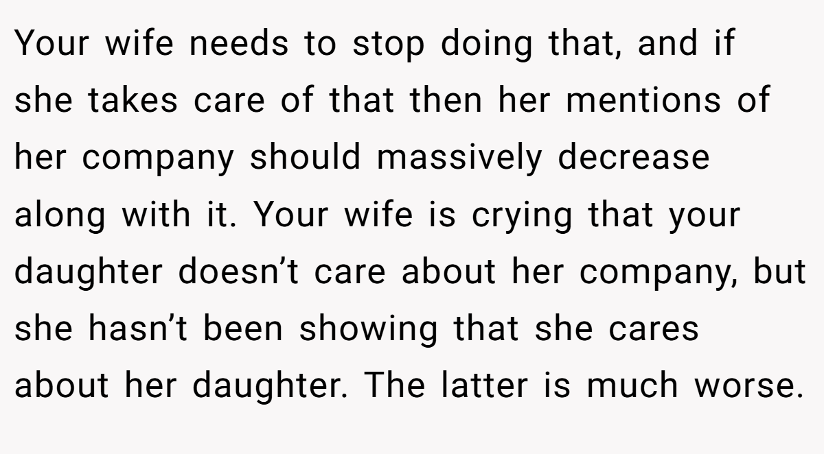 Your wife needs to stop doing that, and if she takes care of that then her mentions of her company should massively decrease along with it. Your wife is crying that your daughter doesn’t care about her company, but she hasn’t been showing that she cares about her daughter. The latter is much worse.