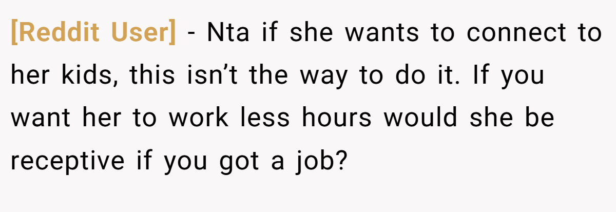 [Reddit User] - Nta if she wants to connect to her kids, this isn’t the way to do it. If you want her to work less hours would she be receptive if you got a job?