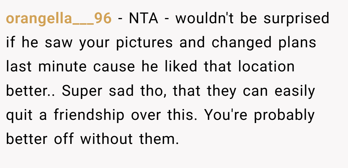 orangella___96 − NTA - wouldn't be surprised if he saw your pictures and changed plans last minute cause he liked that location better.. Super sad tho, that they can easily quit a friendship over this. You're probably better off without them.