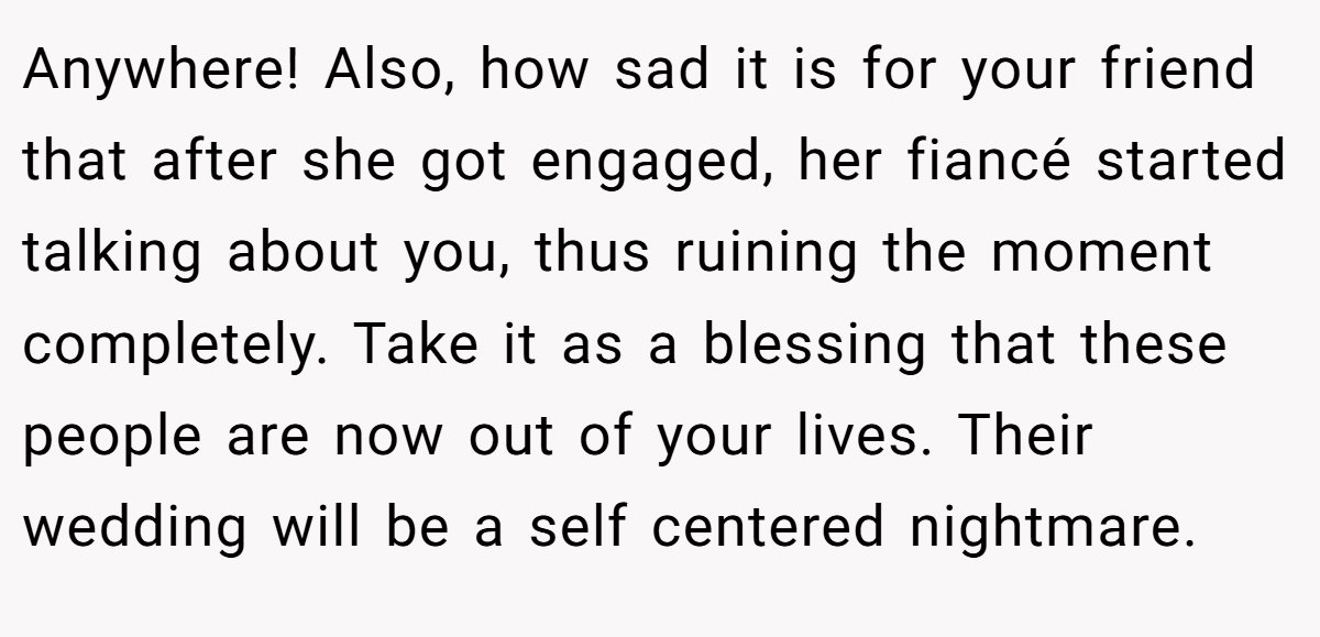 Anywhere! Also, how sad it is for your friend that after she got engaged, her fiancé started talking about you, thus ruining the moment completely. Take it as a blessing that these people are now out of your lives. Their wedding will be a self centered nightmare.