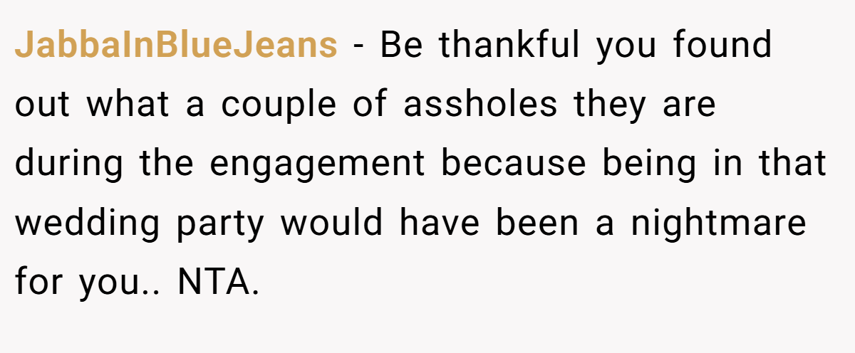 JabbaInBlueJeans − Be thankful you found out what a couple of assholes they are during the engagement because being in that wedding party would have been a nightmare for you.. NTA.