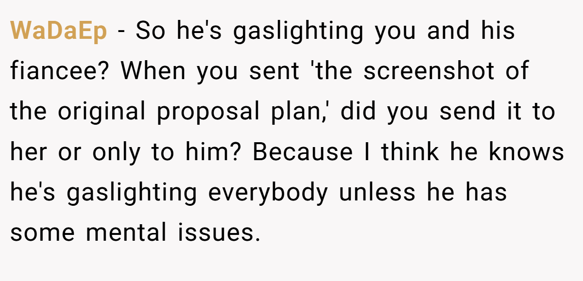 WaDaEp − So he's gaslighting you and his fiancee? When you sent 'the screenshot of the original proposal plan,' did you send it to her or only to him? Because I think he knows he's gaslighting everybody unless he has some mental issues.