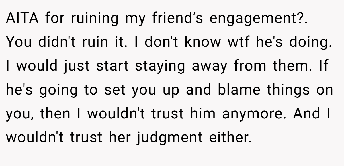 AITA for ruining my friend’s engagement?. You didn't ruin it. I don't know wtf he's doing. I would just start staying away from them. If he's going to set you up and blame things on you, then I wouldn't trust him anymore. And I wouldn't trust her judgment either.