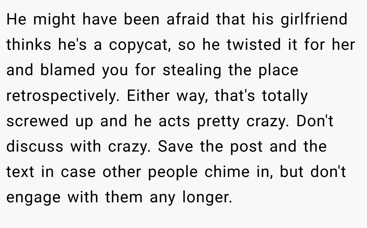 He might have been afraid that his girlfriend thinks he's a copycat, so he twisted it for her and blamed you for stealing the place retrospectively. Either way, that's totally screwed up and he acts pretty crazy. Don't discuss with crazy. Save the post and the text in case other people chime in, but don't engage with them any longer.
