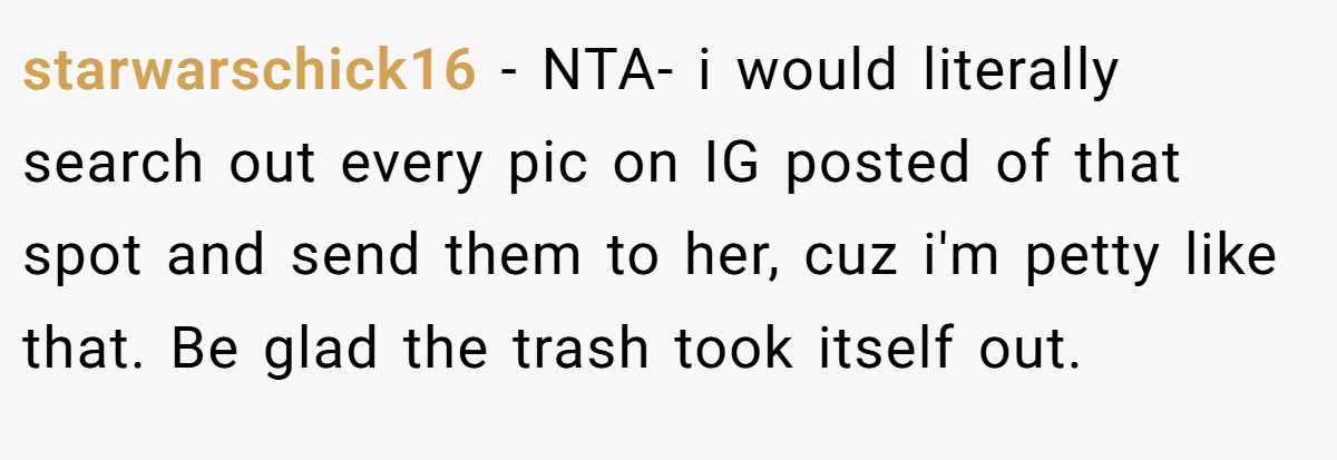 starwarschick16 − NTA- i would literally search out every pic on IG posted of that spot and send them to her, cuz i'm petty like that. Be glad the trash took itself out.