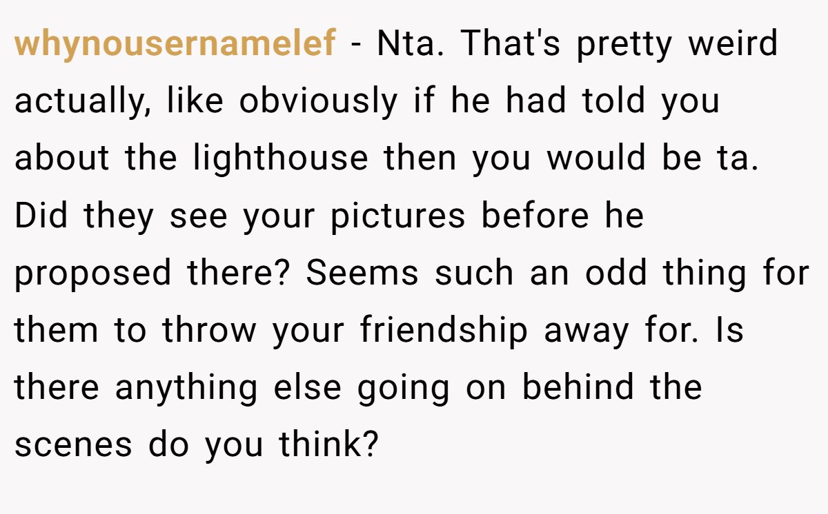 whynousernamelef − Nta. That's pretty weird actually, like obviously if he had told you about the lighthouse then you would be ta. Did they see your pictures before he proposed there? Seems such an odd thing for them to throw your friendship away for. Is there anything else going on behind the scenes do you think?