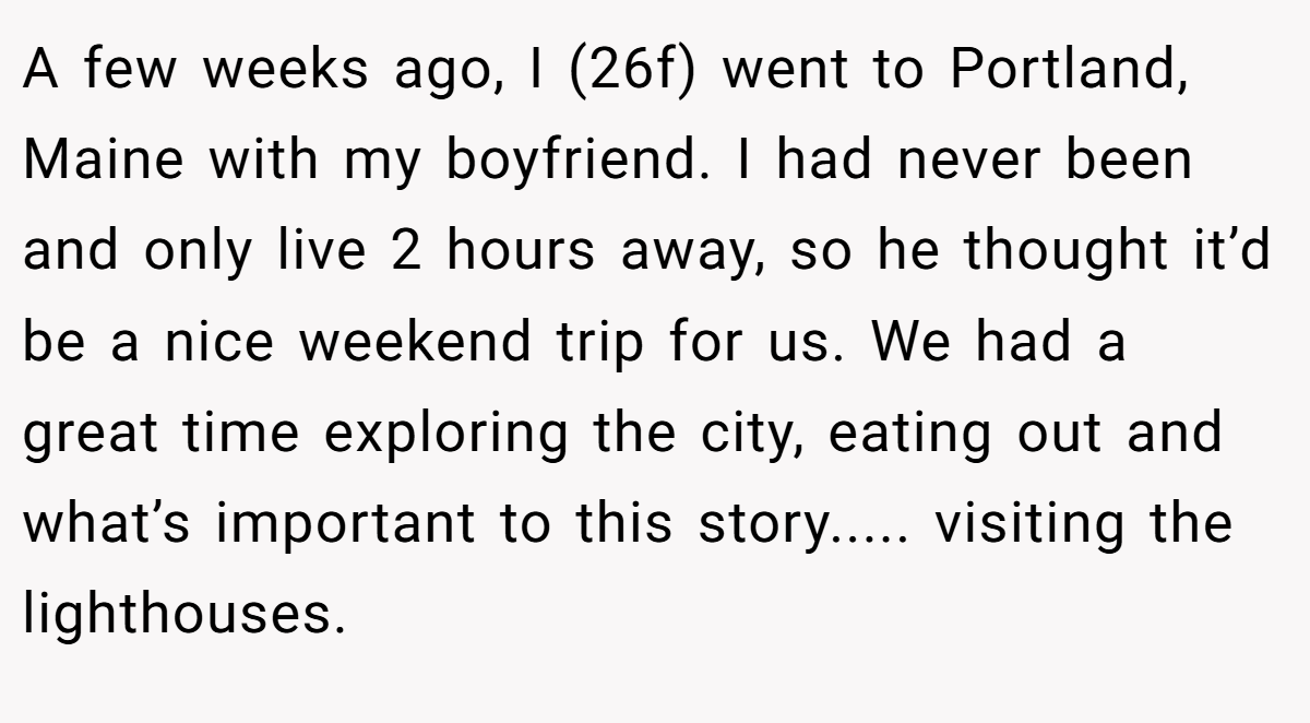 A few weeks ago, I (26f) went to Portland, Maine with my boyfriend. I had never been and only live 2 hours away, so he thought it’d be a nice weekend trip for us. We had a great time exploring the city, eating out and what’s important to this story..... visiting the lighthouses.