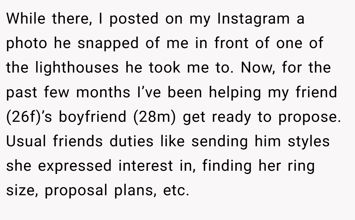 While there, I posted on my Instagram a photo he snapped of me in front of one of the lighthouses he took me to. Now, for the past few months I’ve been helping my friend (26f)’s boyfriend (28m) get ready to propose. Usual friends duties like sending him styles she expressed interest in, finding her ring size, proposal plans, etc.