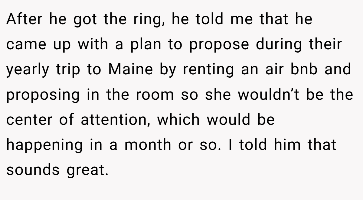 After he got the ring, he told me that he came up with a plan to propose during their yearly trip to Maine by renting an air bnb and proposing in the room so she wouldn’t be the center of attention, which would be happening in a month or so. I told him that sounds great.