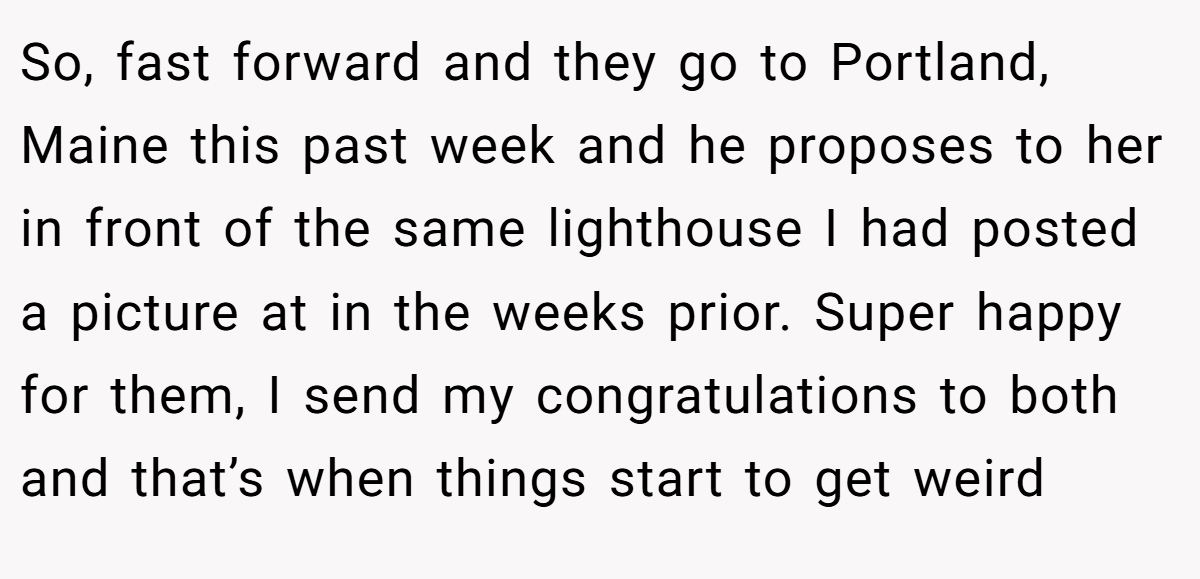 So, fast forward and they go to Portland, Maine this past week and he proposes to her in front of the same lighthouse I had posted a picture at in the weeks prior. Super happy for them, I send my congratulations to both and that’s when things start to get weird