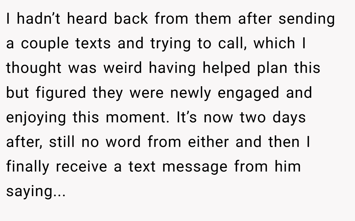 I hadn’t heard back from them after sending a couple texts and trying to call, which I thought was weird having helped plan this but figured they were newly engaged and enjoying this moment. It’s now two days after, still no word from either and then I finally receive a text message from him saying...