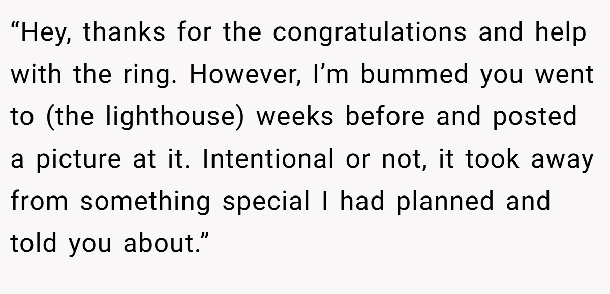 “Hey, thanks for the congratulations and help with the ring. However, I’m bummed you went to (the lighthouse) weeks before and posted a picture at it. Intentional or not, it took away from something special I had planned and told you about.”