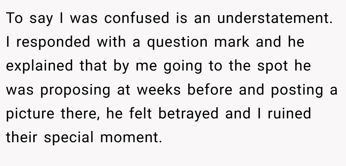 To say I was confused is an understatement. I responded with a question mark and he explained that by me going to the spot he was proposing at weeks before and posting a picture there, he felt betrayed and I ruined their special moment.
