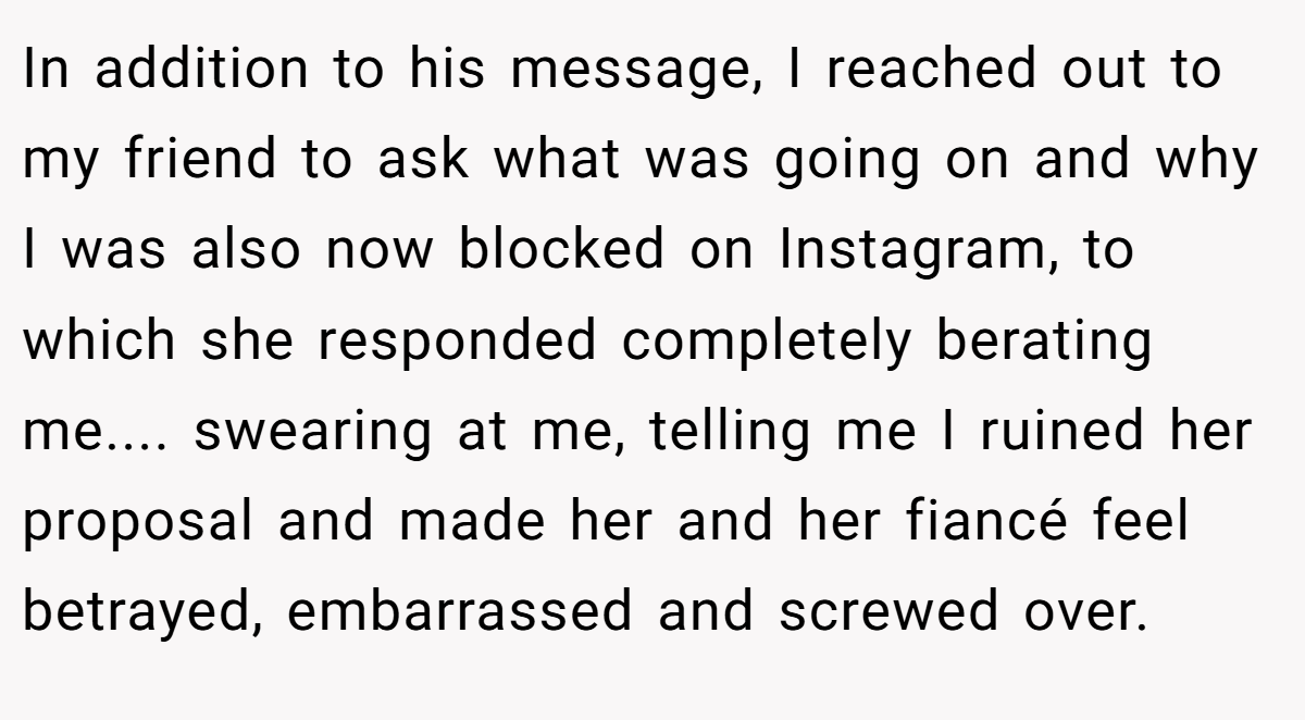 In addition to his message, I reached out to my friend to ask what was going on and why I was also now blocked on Instagram, to which she responded completely berating me.... swearing at me, telling me I ruined her proposal and made her and her fiancé feel betrayed, embarrassed and screwed over.