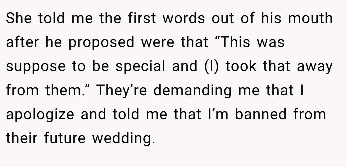 She told me the first words out of his mouth after he proposed were that “This was suppose to be special and (I) took that away from them.” They’re demanding me that I apologize and told me that I’m banned from their future wedding.